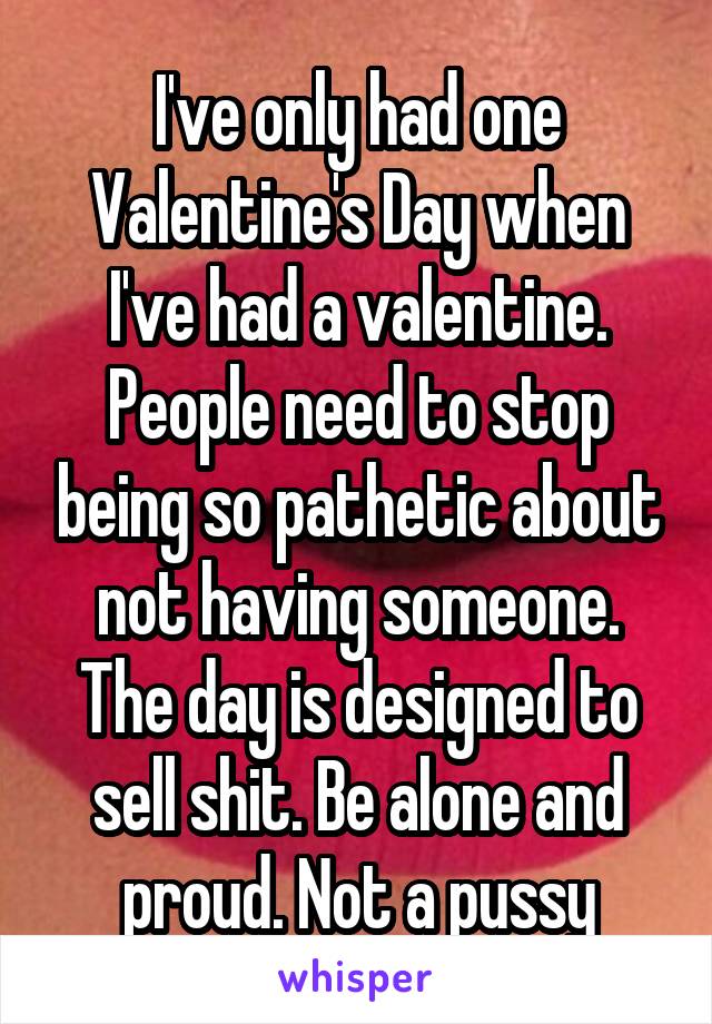 I've only had one Valentine's Day when I've had a valentine. People need to stop being so pathetic about not having someone. The day is designed to sell shit. Be alone and proud. Not a pussy