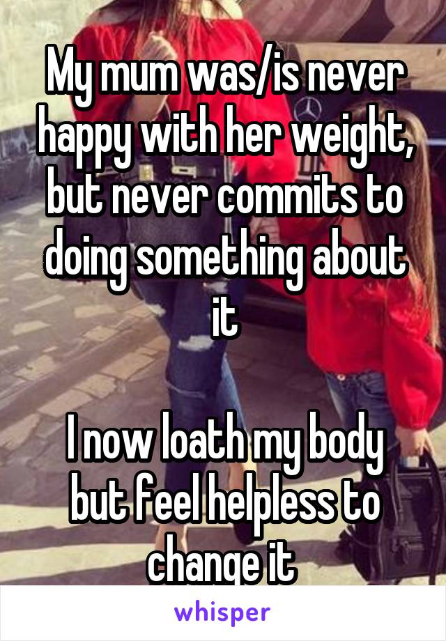 My mum was/is never happy with her weight, but never commits to doing something about it

I now loath my body but feel helpless to change it 