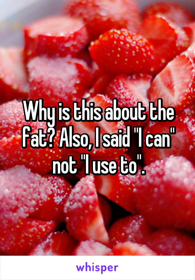 Why is this about the fat? Also, I said "I can" not "I use to".