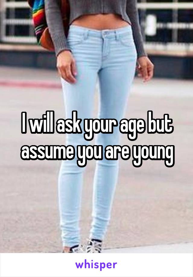 I will ask your age but assume you are young