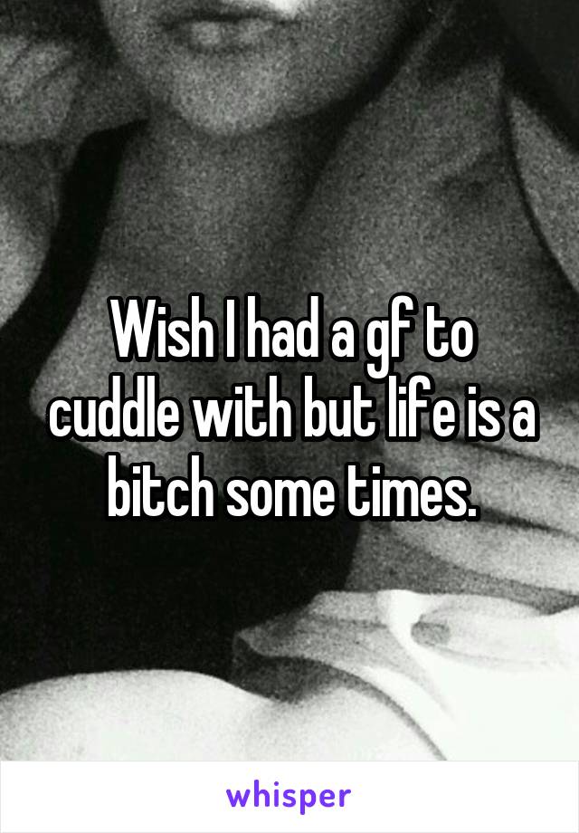 Wish I had a gf to cuddle with but life is a bitch some times.