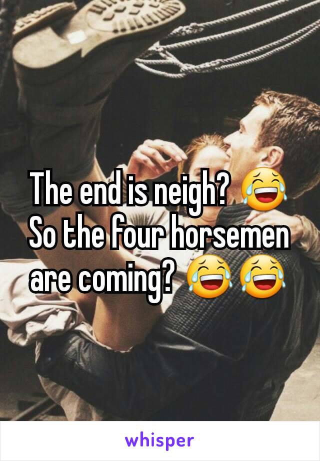 The end is neigh? 😂 So the four horsemen are coming? 😂😂