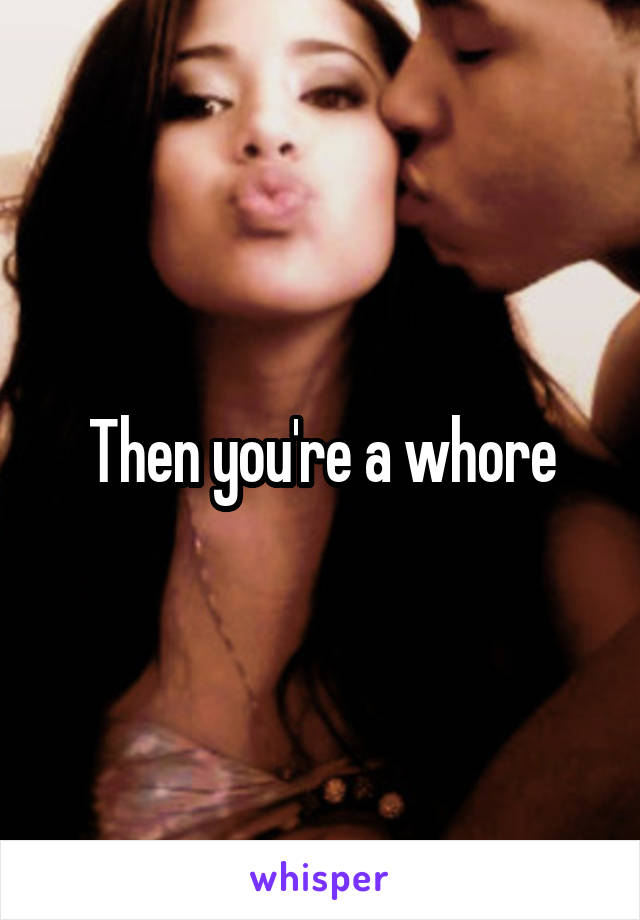 Then you're a whore