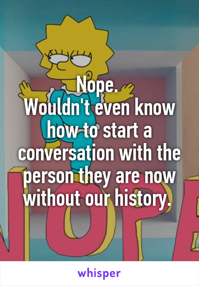 Nope. 
Wouldn't even know how to start a conversation with the person they are now without our history. 