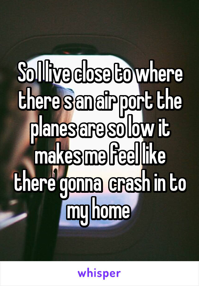 So I live close to where there s an air port the planes are so low it makes me feel like there gonna  crash in to my home 