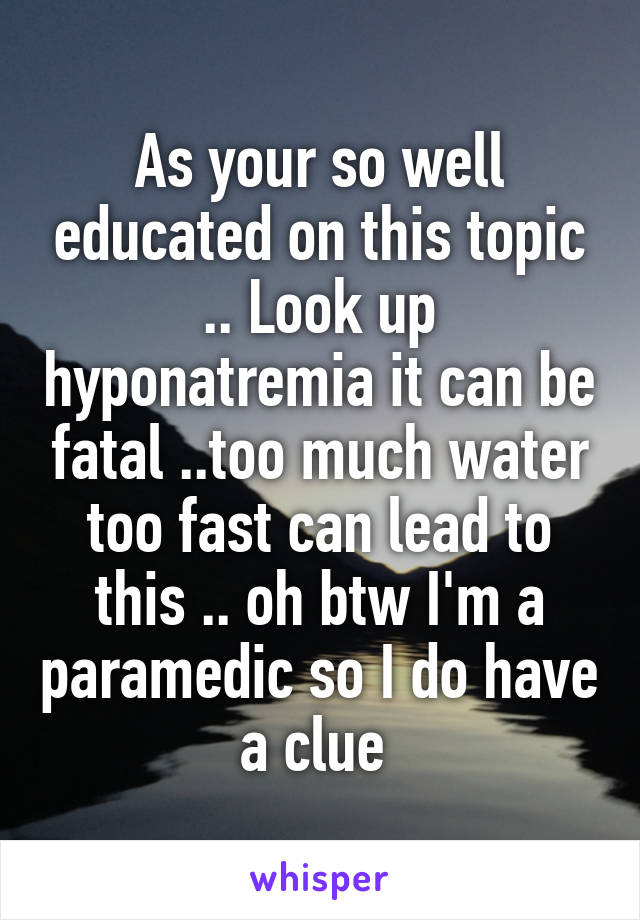 As your so well educated on this topic .. Look up hyponatremia it can be fatal ..too much water too fast can lead to this .. oh btw I'm a paramedic so I do have a clue 