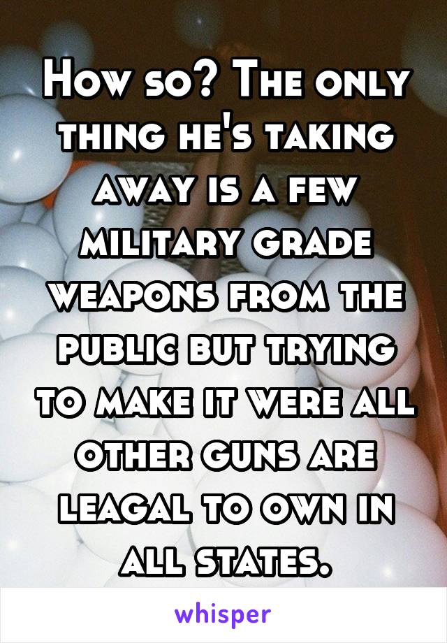 How so? The only thing he's taking away is a few military grade weapons from the public but trying to make it were all other guns are leagal to own in all states.