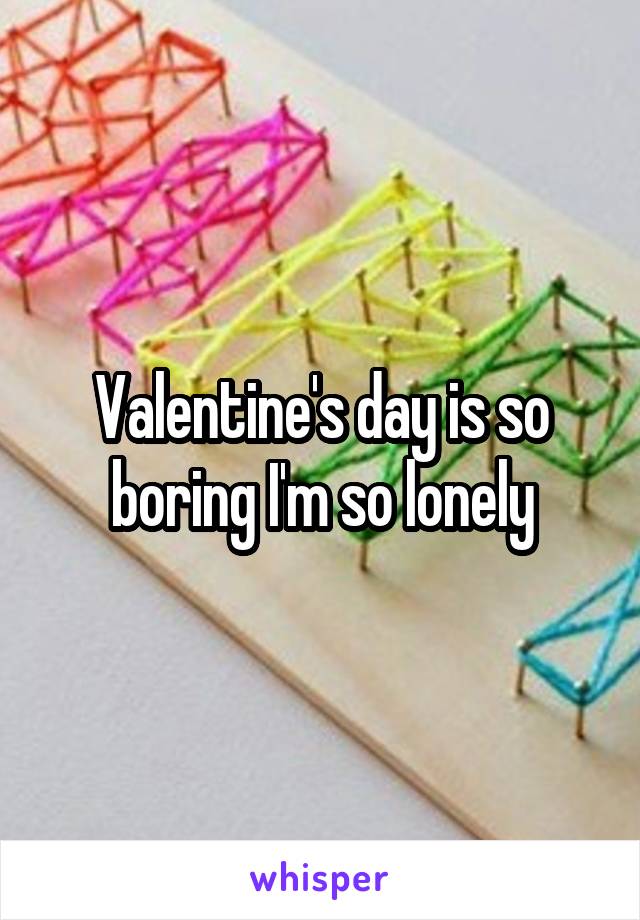 Valentine's day is so boring I'm so lonely