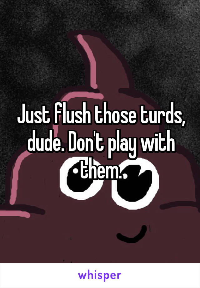 Just flush those turds, dude. Don't play with them.
