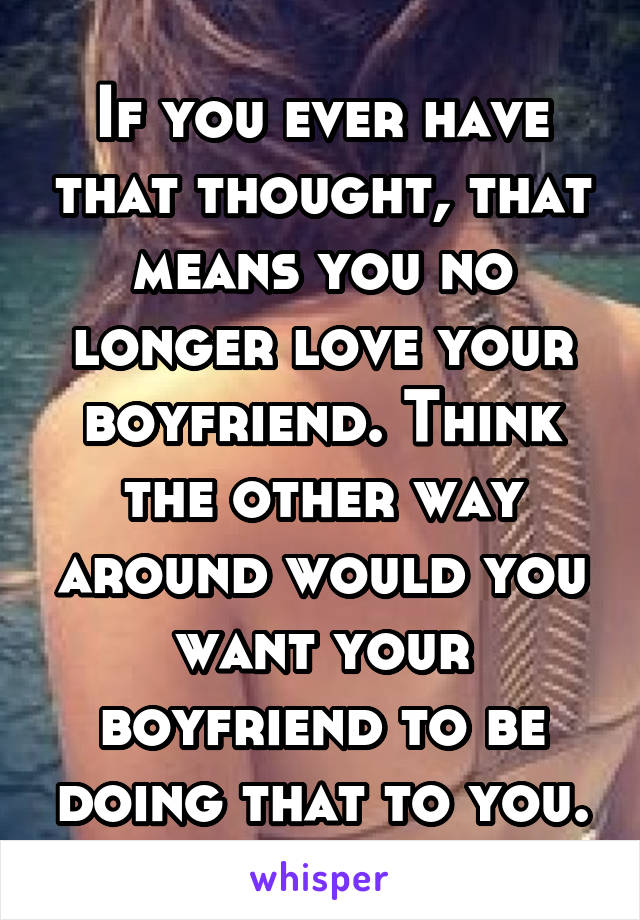 If you ever have that thought, that means you no longer love your boyfriend. Think the other way around would you want your boyfriend to be doing that to you.