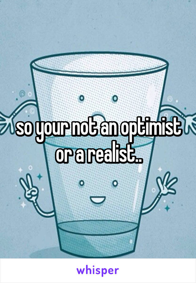 so your not an optimist or a realist..