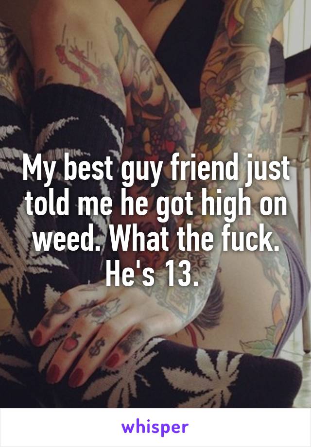 My best guy friend just told me he got high on weed. What the fuck. He's 13. 