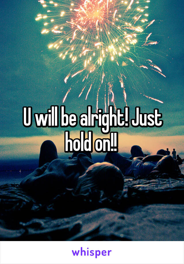 U will be alright! Just hold on!! 