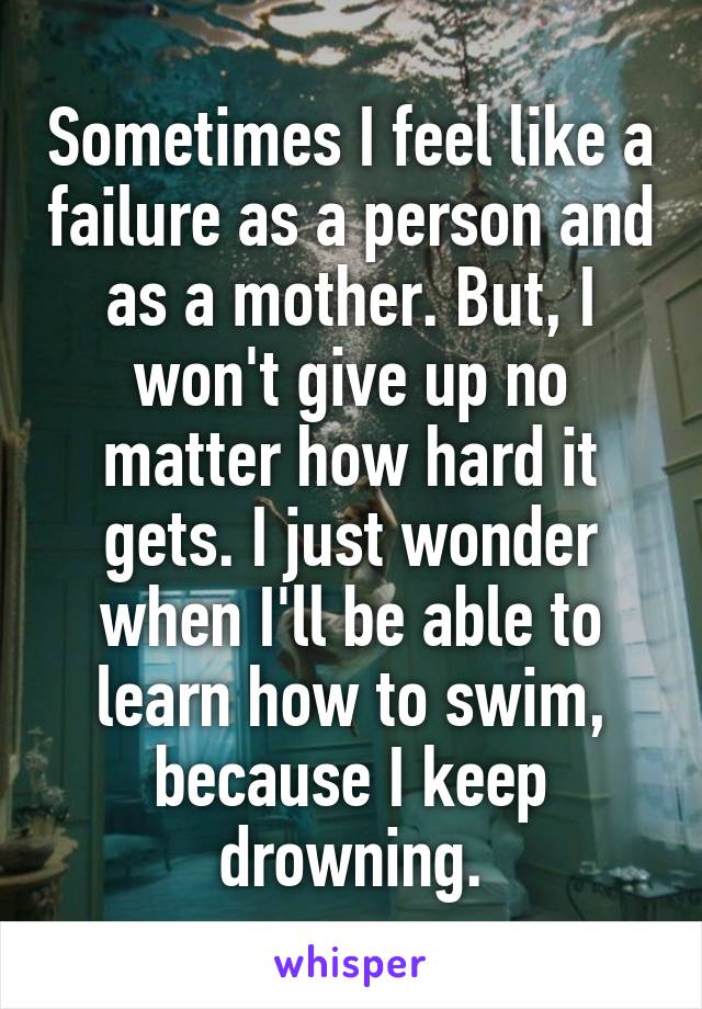Sometimes I feel like a failure as a person and as a mother. But, I won't give up no matter how hard it gets. I just wonder when I'll be able to learn how to swim, because I keep drowning.