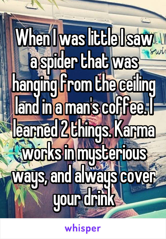When I was little I saw a spider that was hanging from the ceiling land in a man's coffee. I learned 2 things. Karma works in mysterious ways, and always cover your drink