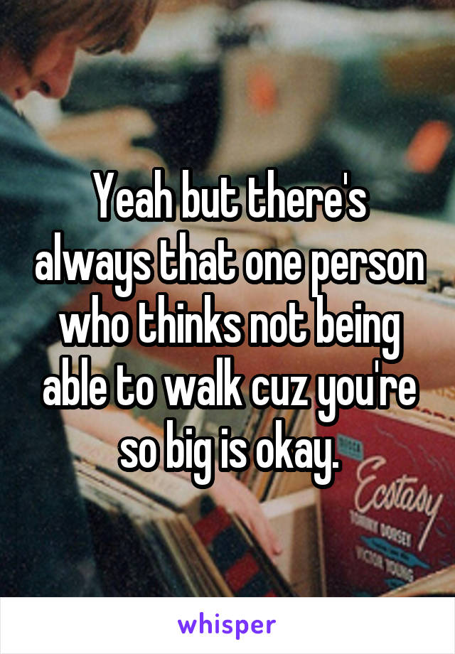 Yeah but there's always that one person who thinks not being able to walk cuz you're so big is okay.