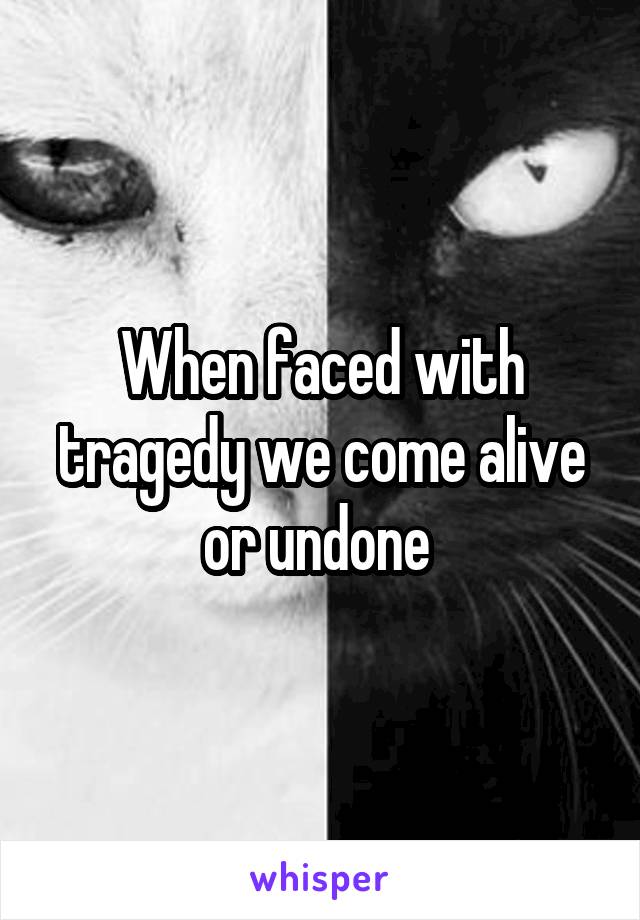 When faced with tragedy we come alive or undone 