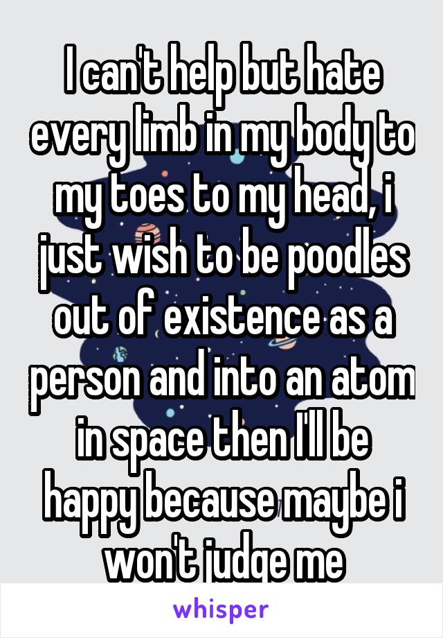 I can't help but hate every limb in my body to my toes to my head, i just wish to be poodles out of existence as a person and into an atom in space then I'll be happy because maybe i won't judge me
