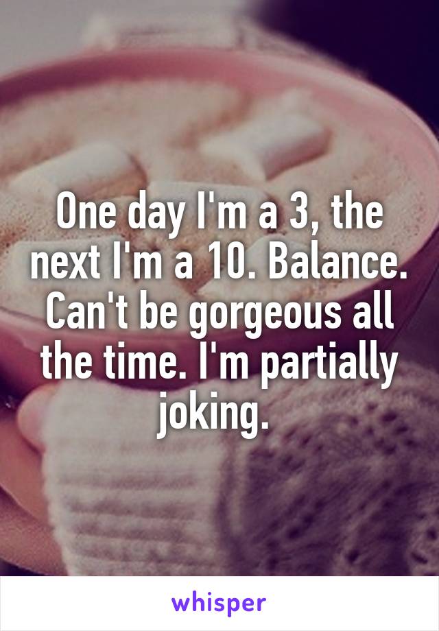 One day I'm a 3, the next I'm a 10. Balance. Can't be gorgeous all the time. I'm partially joking. 