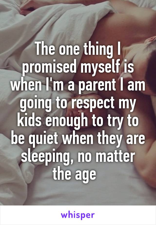 The one thing I promised myself is when I'm a parent I am going to respect my kids enough to try to be quiet when they are sleeping, no matter the age  