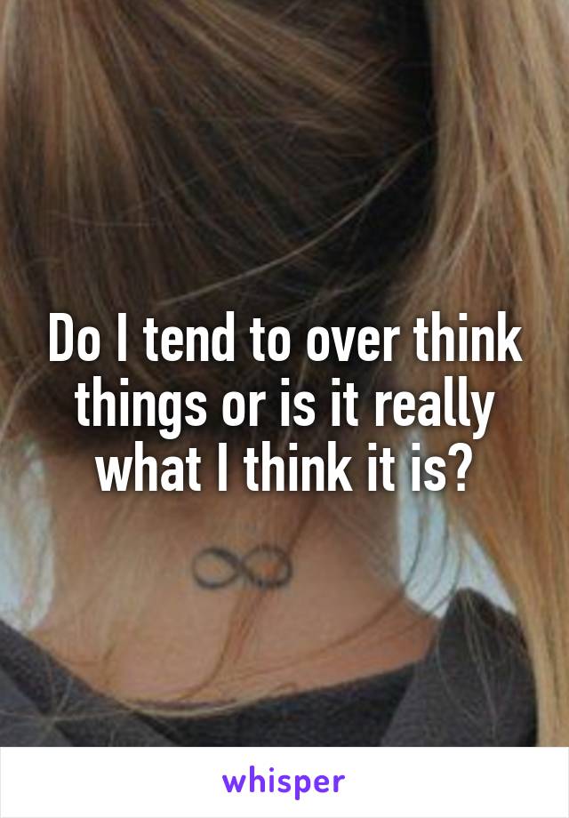 Do I tend to over think things or is it really what I think it is?