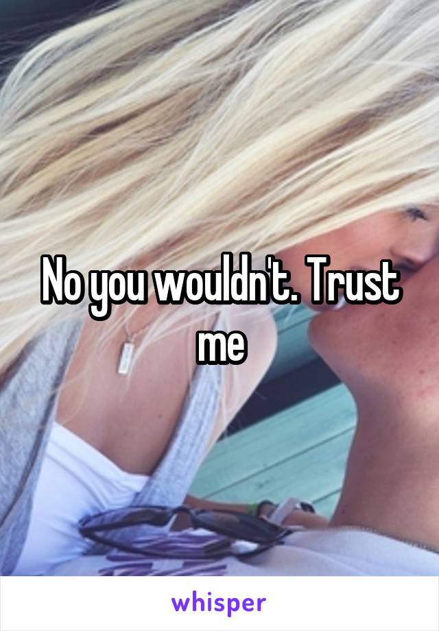 No you wouldn't. Trust me
