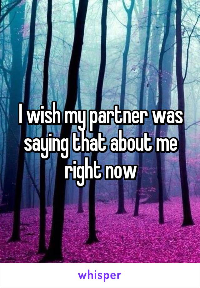 I wish my partner was saying that about me right now
