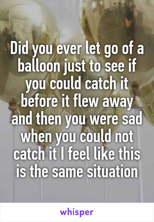 Did you ever let go of a balloon just to see if you could catch it before it flew away and then you were sad when you could not catch it I feel like this is the same situation