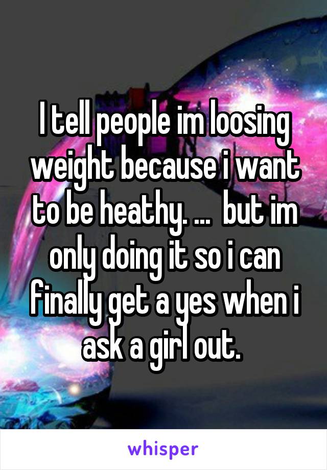 I tell people im loosing weight because i want to be heathy. ...  but im only doing it so i can finally get a yes when i ask a girl out. 