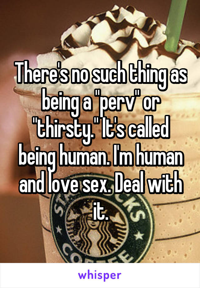There's no such thing as being a "perv" or "thirsty." It's called being human. I'm human and love sex. Deal with it.
