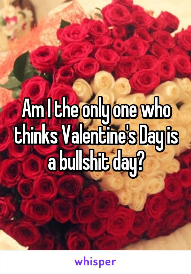 Am I the only one who thinks Valentine's Day is a bullshit day?