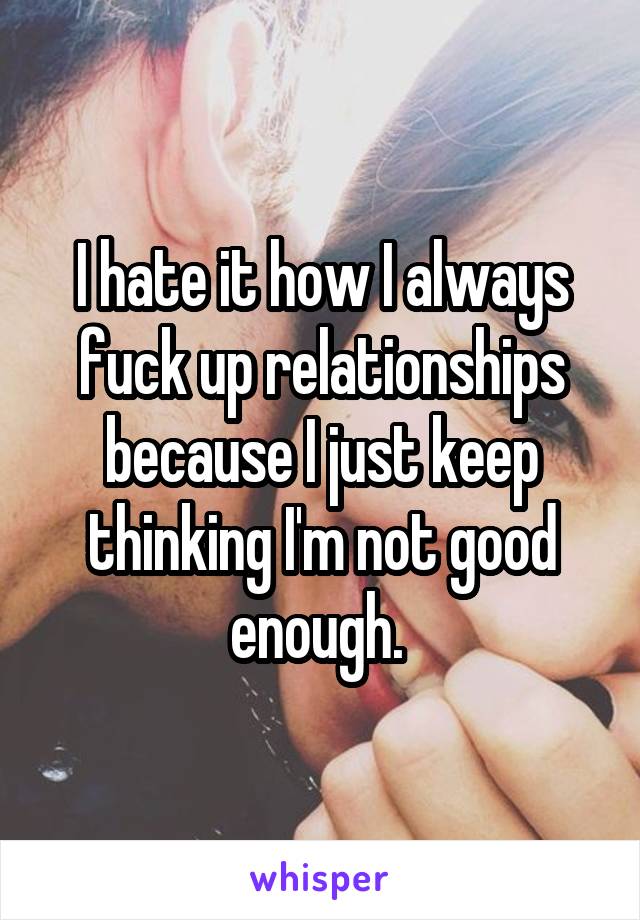 I hate it how I always fuck up relationships because I just keep thinking I'm not good enough. 