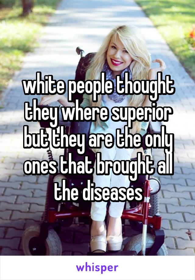 white people thought they where superior but they are the only ones that brought all the diseases