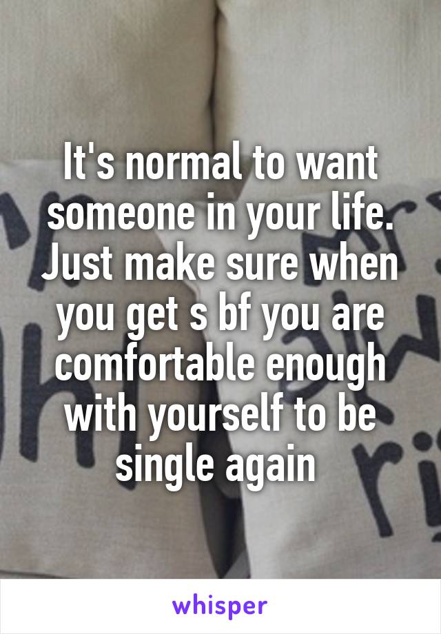 It's normal to want someone in your life. Just make sure when you get s bf you are comfortable enough with yourself to be single again 