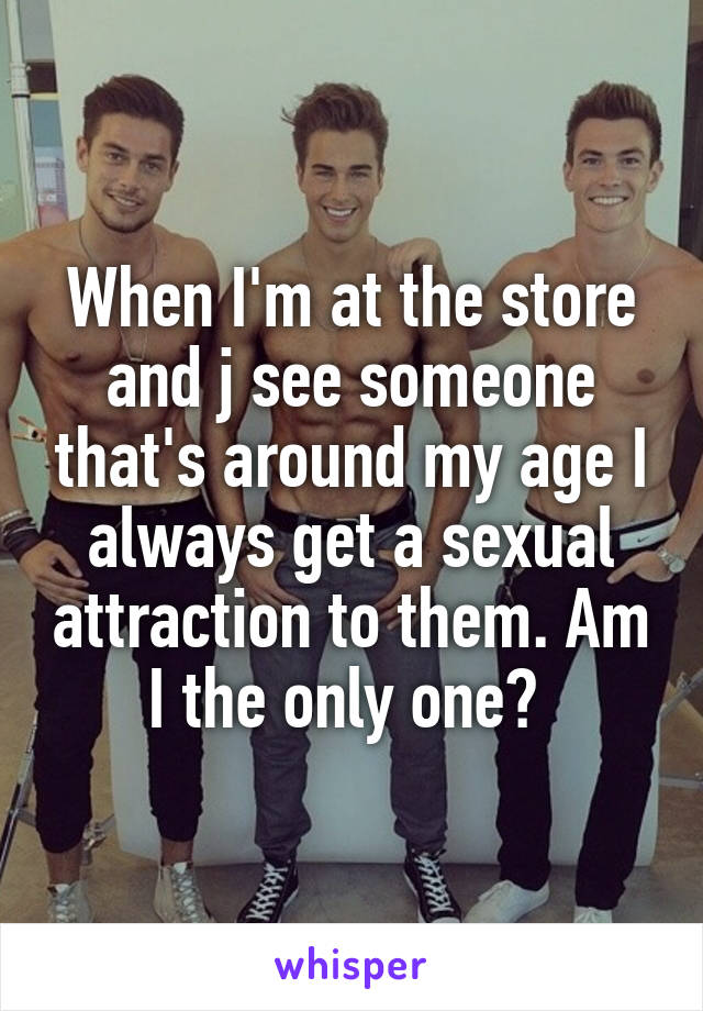 When I'm at the store and j see someone that's around my age I always get a sexual attraction to them. Am I the only one? 