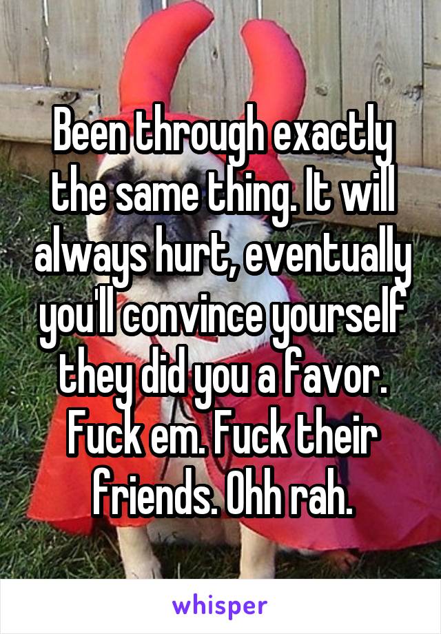Been through exactly the same thing. It will always hurt, eventually you'll convince yourself they did you a favor. Fuck em. Fuck their friends. Ohh rah.