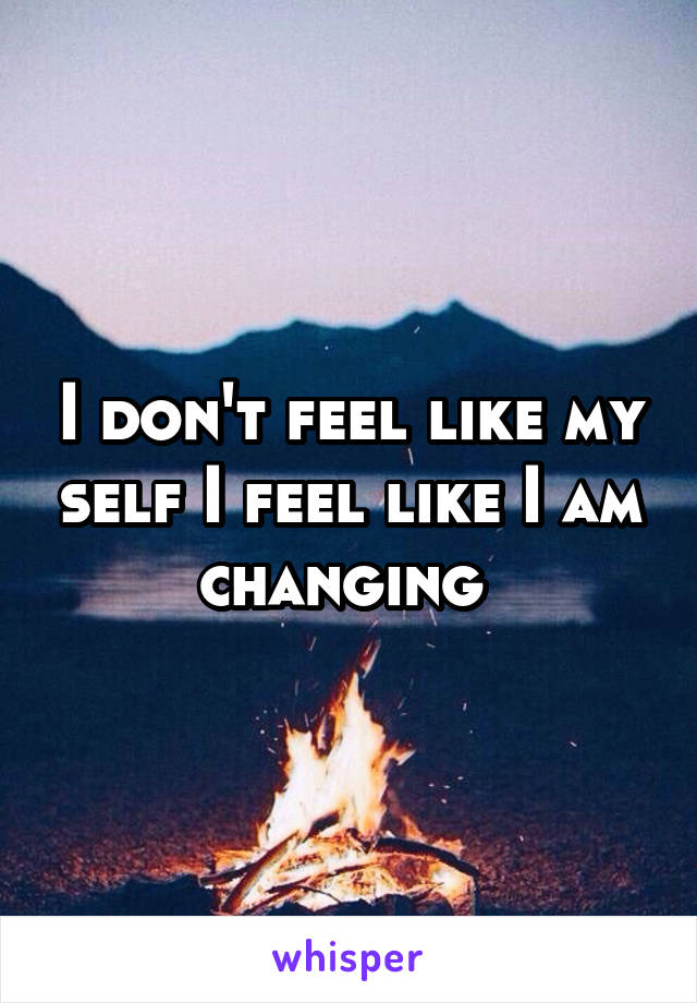 I don't feel like my self I feel like I am changing 