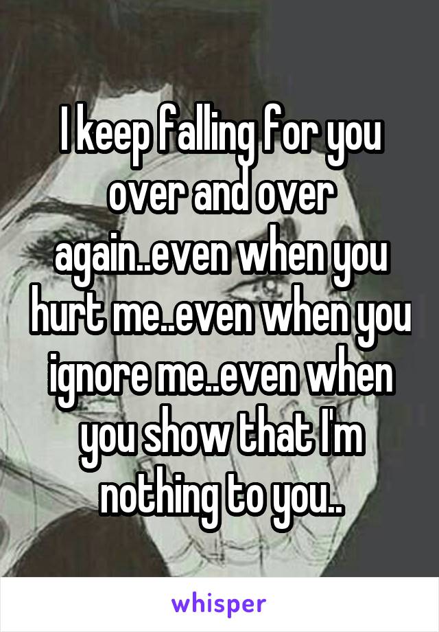 I keep falling for you over and over again..even when you hurt me..even when you ignore me..even when you show that I'm nothing to you..