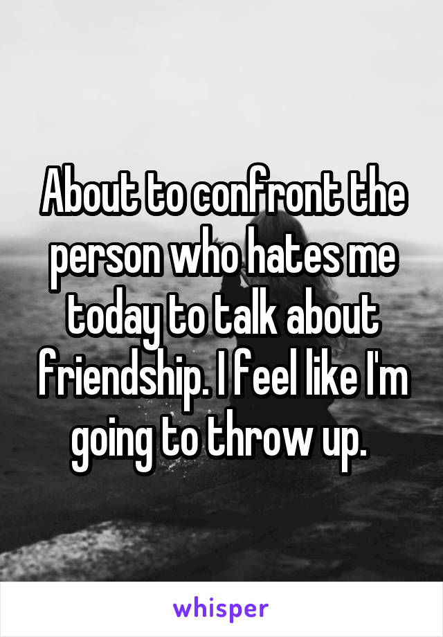 About to confront the person who hates me today to talk about friendship. I feel like I'm going to throw up. 