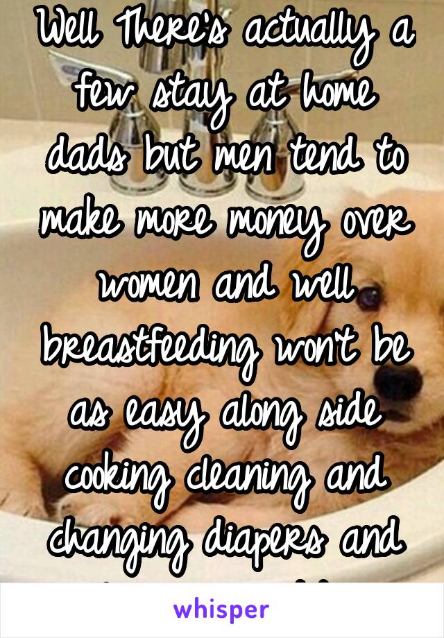 Well There's actually a few stay at home dads but men tend to make more money over women and well breastfeeding won't be as easy along side cooking cleaning and changing diapers and cleaning vomit/poo