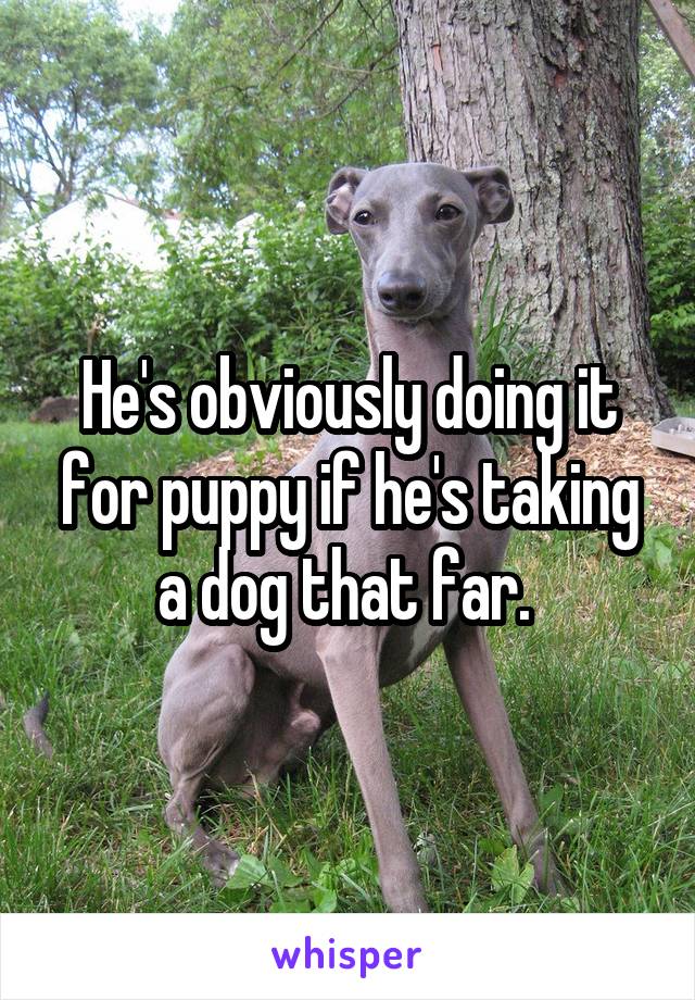 He's obviously doing it for puppy if he's taking a dog that far. 