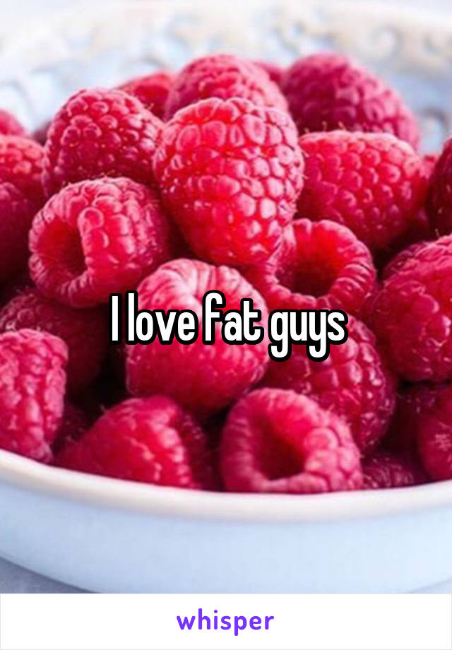 I love fat guys