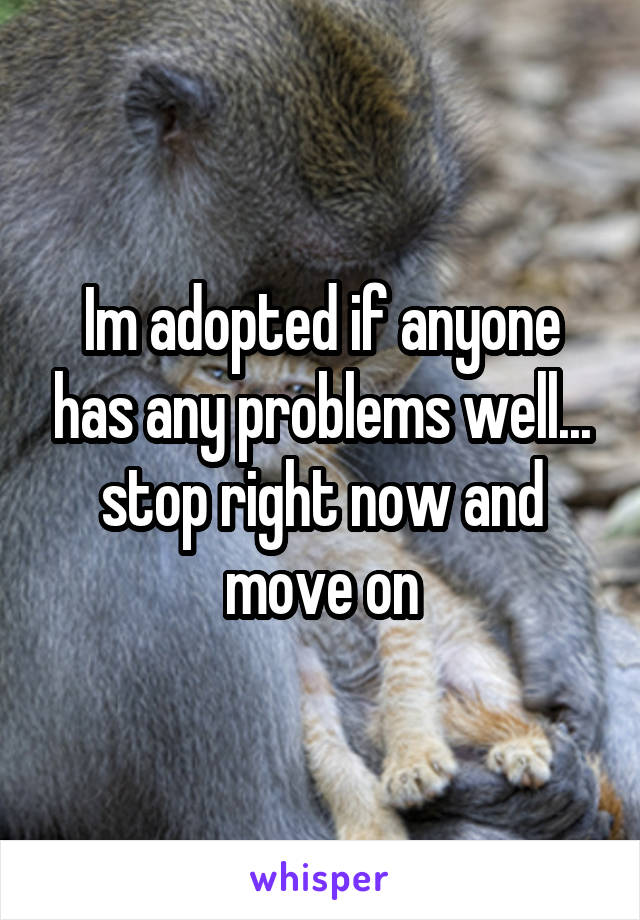 Im adopted if anyone has any problems well... stop right now and move on