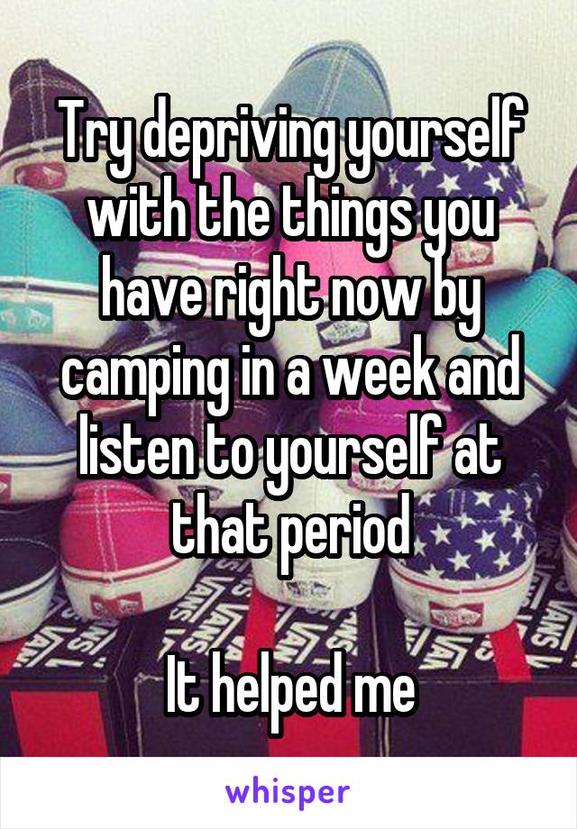 Try depriving yourself with the things you have right now by camping in a week and listen to yourself at that period

It helped me