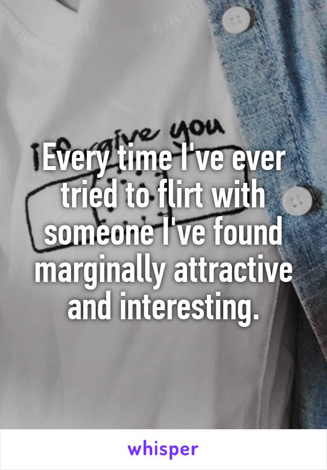 Every time I've ever tried to flirt with someone I've found marginally attractive and interesting.
