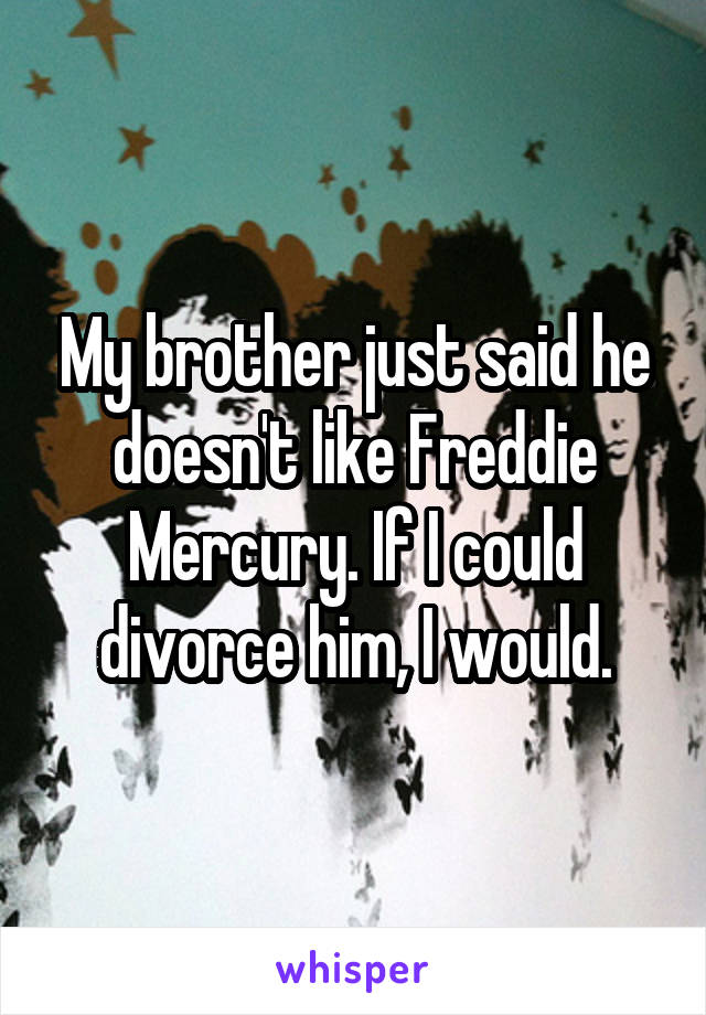 My brother just said he doesn't like Freddie Mercury. If I could divorce him, I would.