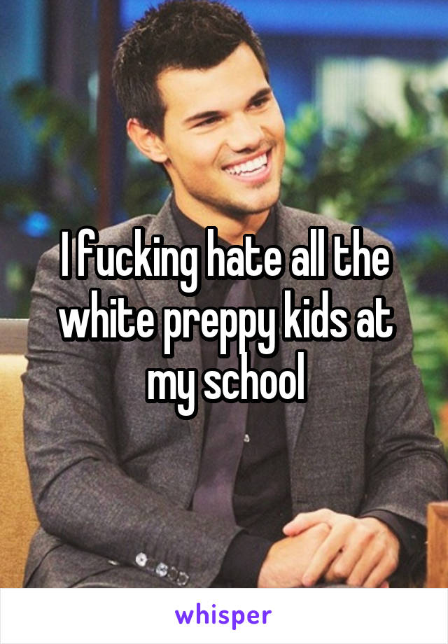 I fucking hate all the white preppy kids at my school