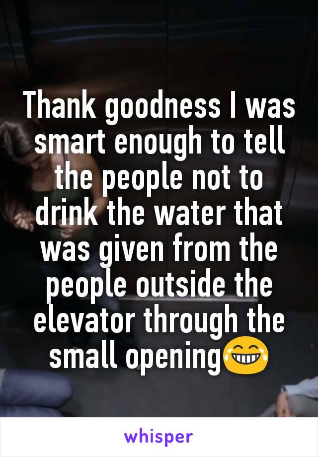 Thank goodness I was smart enough to tell the people not to drink the water that was given from the people outside the elevator through the small opening😂