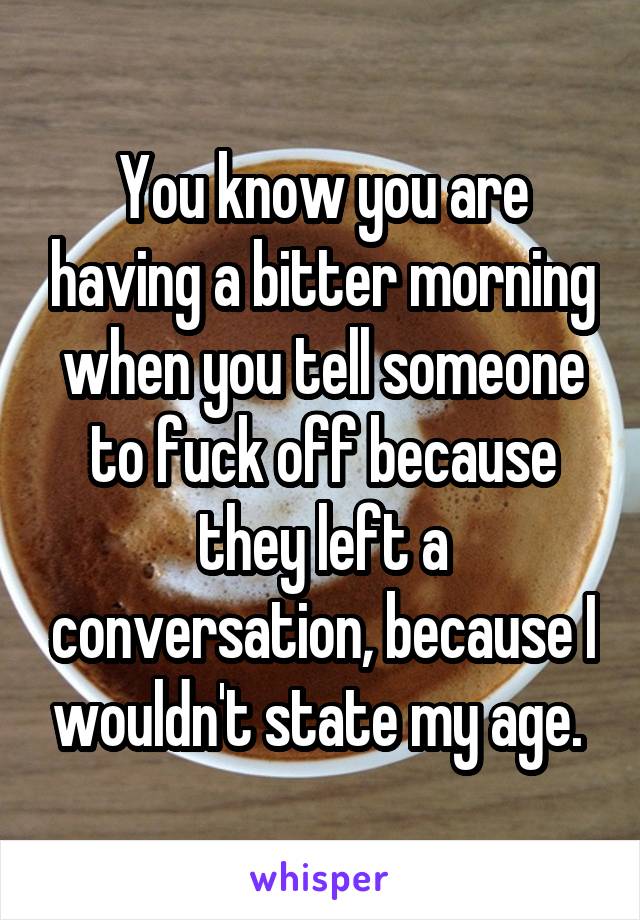 You know you are having a bitter morning when you tell someone to fuck off because they left a conversation, because I wouldn't state my age. 