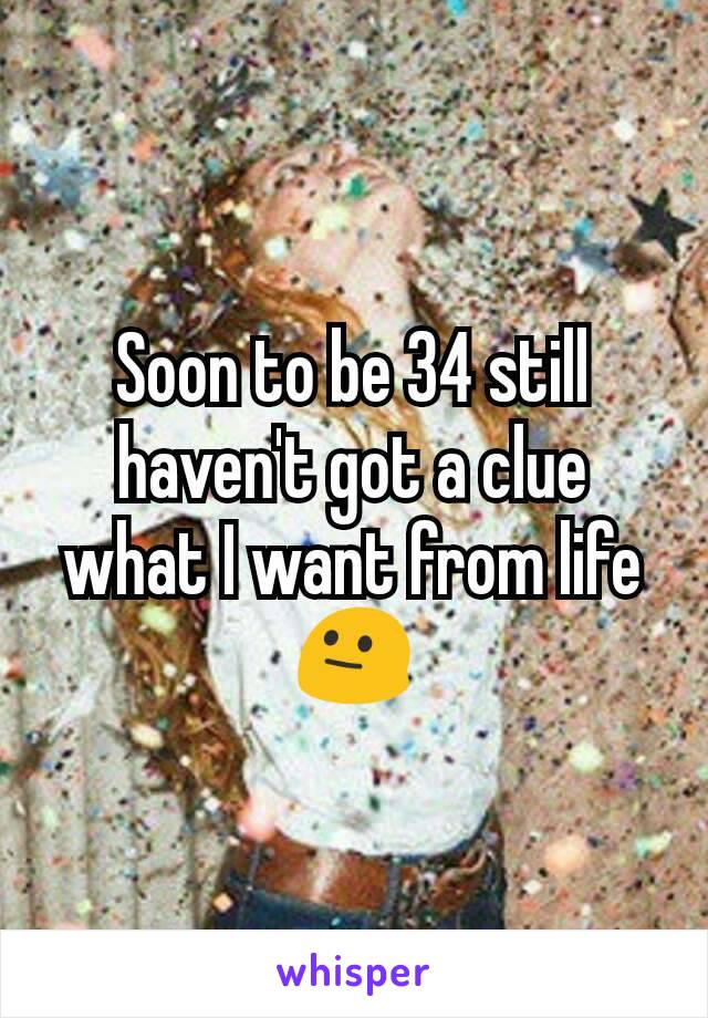 Soon to be 34 still haven't got a clue what I want from life 😐